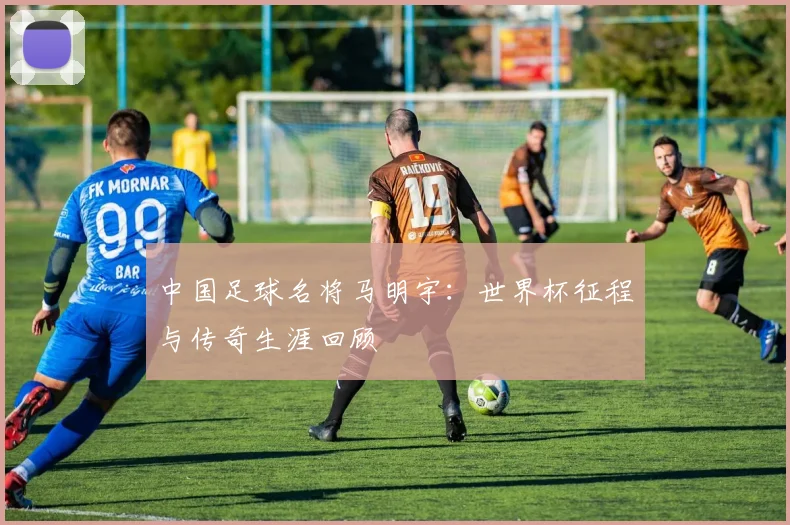 中国足球名将马明宇：世界杯征程与传奇生涯回顾