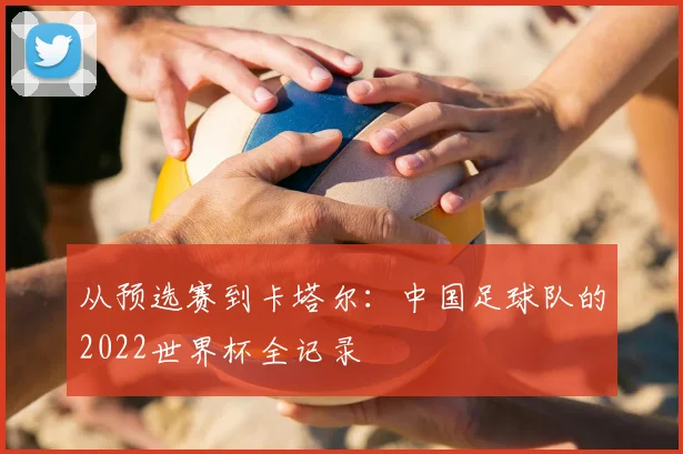 从预选赛到卡塔尔：中国足球队的2022世界杯全记录
