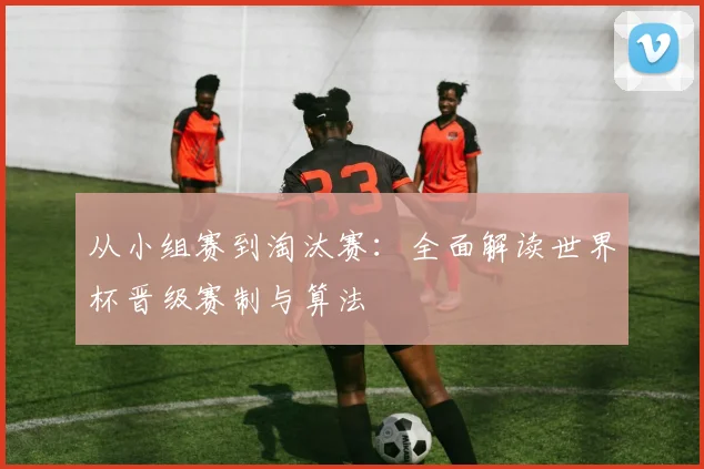 从小组赛到淘汰赛：全面解读世界杯晋级赛制与算法