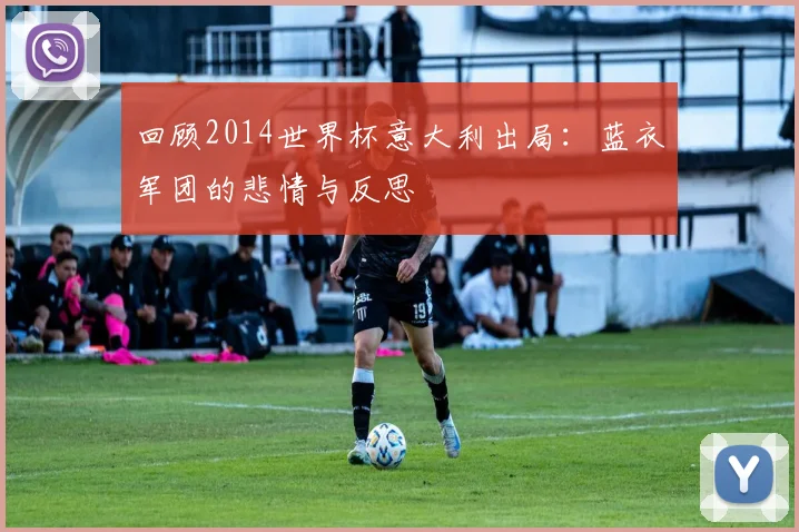 回顾2014世界杯意大利出局:蓝衣军团的悲情与反思