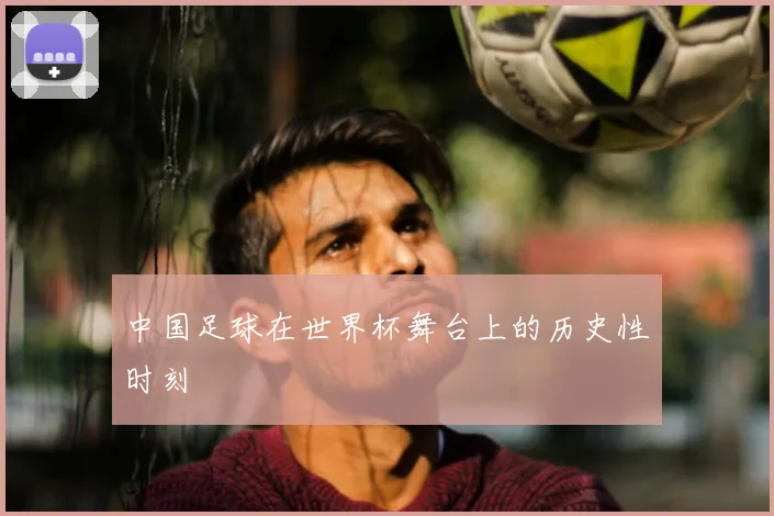 中国足球在世界杯舞台上的历史性时刻