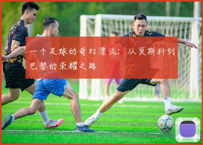 一个足球的奇幻漂流：从莫斯科到巴黎的荣耀之路