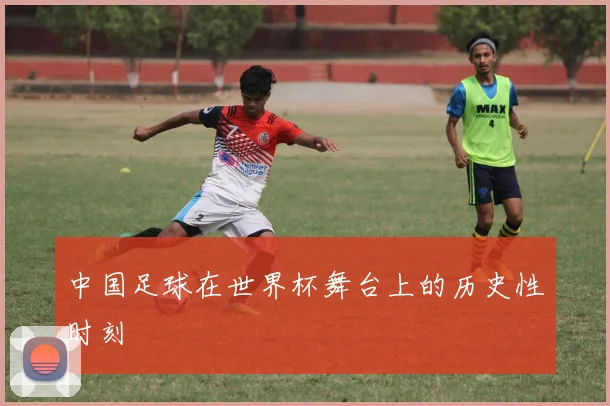中国足球在世界杯舞台上的历史性时刻