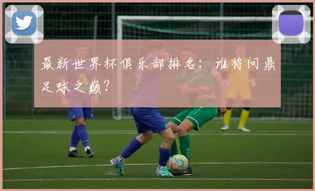最新世界杯俱乐部排名：谁将问鼎足球之巅？
