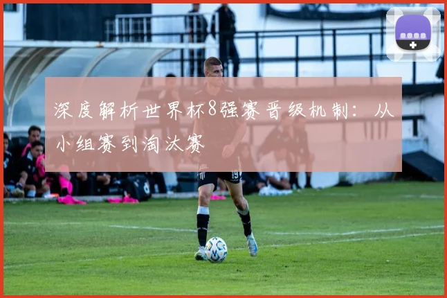 深度解析世界杯8强赛晋级机制：从小组赛到淘汰赛