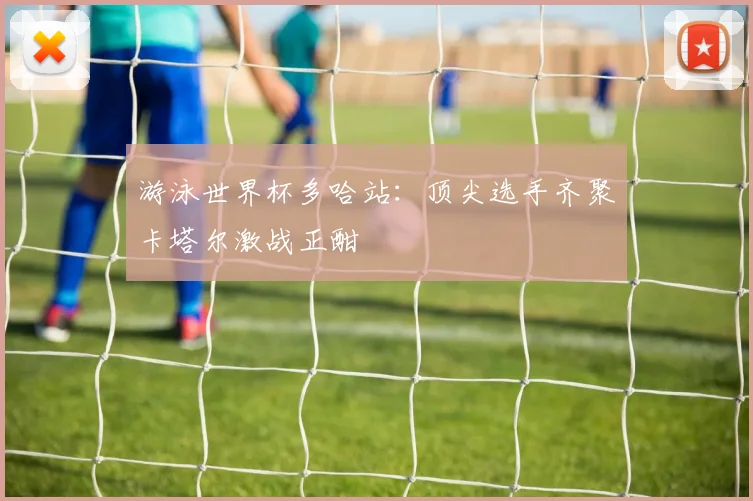 游泳世界杯多哈站：顶尖选手齐聚卡塔尔激战正酣