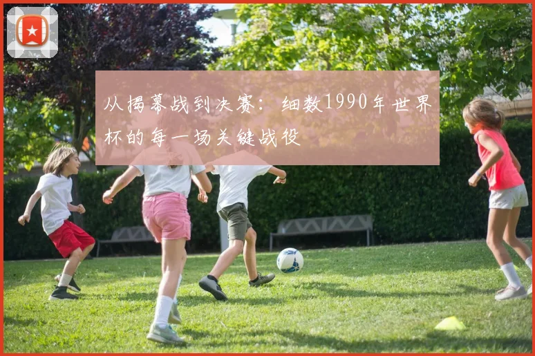 从揭幕战到决赛：细数1990年世界杯的每一场关键战役