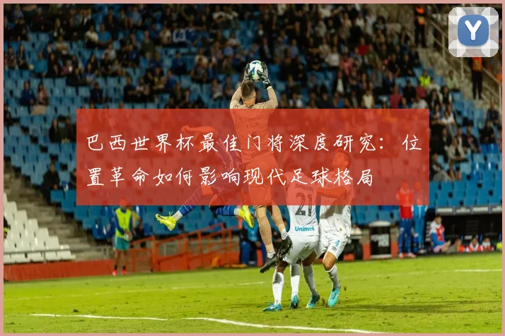 巴西世界杯最佳门将深度研究：位置革命如何影响现代足球格局