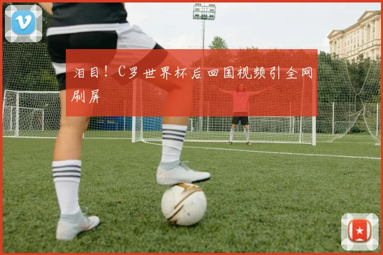 泪目！C罗世界杯后回国视频引全网刷屏