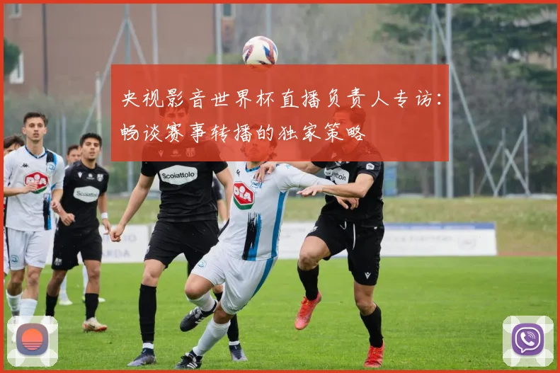 央视影音世界杯直播负责人专访：畅谈赛事转播的独家策略