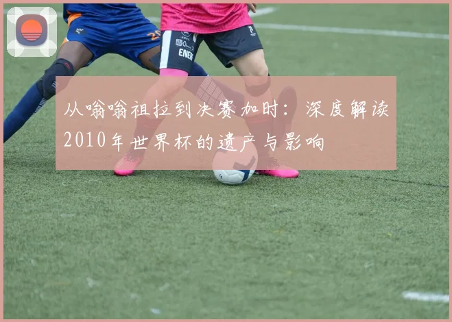从嗡嗡祖拉到决赛加时：深度解读2010年世界杯的遗产与影响